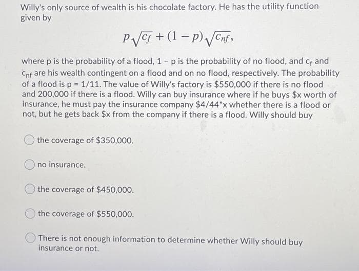 Willy's only source of wealth is his chocolate factory. He has the utility function
given by
PVC5 + (1 – p) Jenf,
where p is the probability of a flood, 1 - p is the probability of no flood, and Cf and
Cnf are his wealth contingent on a flood and on no flood, respectively. The probability
of a flood is p = 1/11. The value of Willy's factory is $550,000 if there is no flood
and 200,000 if there is a flood. Willy can buy insurance where if he buys $x worth of
insurance, he must pay the insurance company $4/44*x whether there is a flood or
not, but he gets back $x from the company if there is a flood. Willy should buy
the coverage of $350,000.
no insurance.
the coverage of $450,000.
the coverage of $550,000.
There is not enough information to determine whether Willy should buy
insurance or not.
