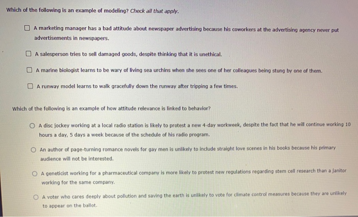 Which of the following is an example of modeling? Check all that apply.
A marketing manager has a bad attitude about newspaper advertising because his coworkers at the advertising agency never put
advertisements in newspapers.
A salesperson tries to sell damaged goods, despite thinking that it is unethical.
A marine biologist learns to be wary of living sea urchins when she sees one of her colleagues being stung by one of them.
A runway model learns to walk gracefully down the runway after tripping a few times.
Which of the following is an example of how attitude relevance is linked to behavior?
A disc jockey working at a local radio station is likely to protest a new 4-day workweek, despite the fact that he will continue working 10
hours a day, 5 days a week because of the schedule of his radio program.
O An author of page-turning romance novels for gay men is unlikely to include straight love scenes in his books because his primary
audience will not be interested.
O A geneticist working for a pharmaceutical company is more likely to protest new regulations regarding stem cell research than a Janitor
working for the same company.
A voter who cares deeply about pollution and saving the earth is unlikely to vote for climate control measures because they are unlikely
to appear on the ballot..