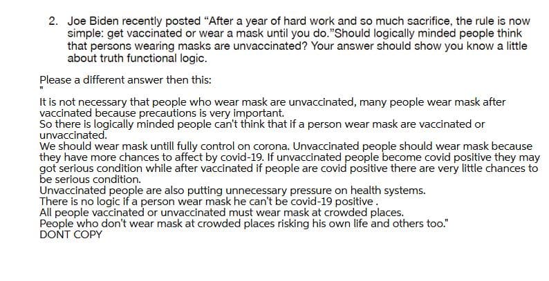 2. Joe Biden recently posted "After a year of hard work and so much sacrifice, the rule is now
simple: get vaccinated or wear a mask until you do."Should logically minded people think
that persons wearing masks are unvaccinated? Your answer should show you know a little
about truth functional logic.
Please a different answer then this:
It is not necessary that people who wear mask are unvaccinated, many people wear mask after
vaccinated because precautions is very important.
So there is logically minded people can't think that if a person wear mask are vaccinated or
unvaccinated.
We should wear mask untill fully control on corona. Unvaccinated people should wear mask because
they have more chances to affect by covid-19. If unyaccinated people become covid positive they may
got serious condition while after vaccinated if people are covid positive there are very little chances to
be serious condition.
Unvaccinated people are also putting unnecessary pressure on health systems.
There is no logic if a person wear mask he can't be covid-19 positive.
All people vaccinated or unvaccinated must wear mask at crowded places.
People who don't wear mask at crowded places risking his own life and others too."
DONT COPY
