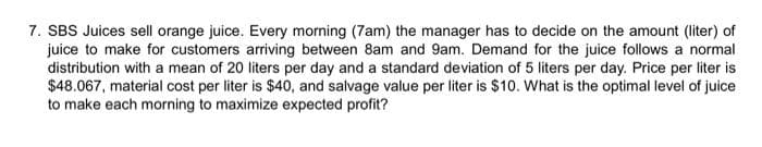 7. SBS Juices sell orange juice. Every morning (7am) the manager has to decide on the amount (liter) of
juice to make for customers arriving between 8am and 9am. Demand for the juice follows a normal
distribution with a mean of 20 liters per day and a standard deviation of 5 liters per day. Price per liter is
$48.067, material cost per liter is $40, and salvage value per liter is $10. What is the optimal level of juice
to make each morning to maximize expected profit?