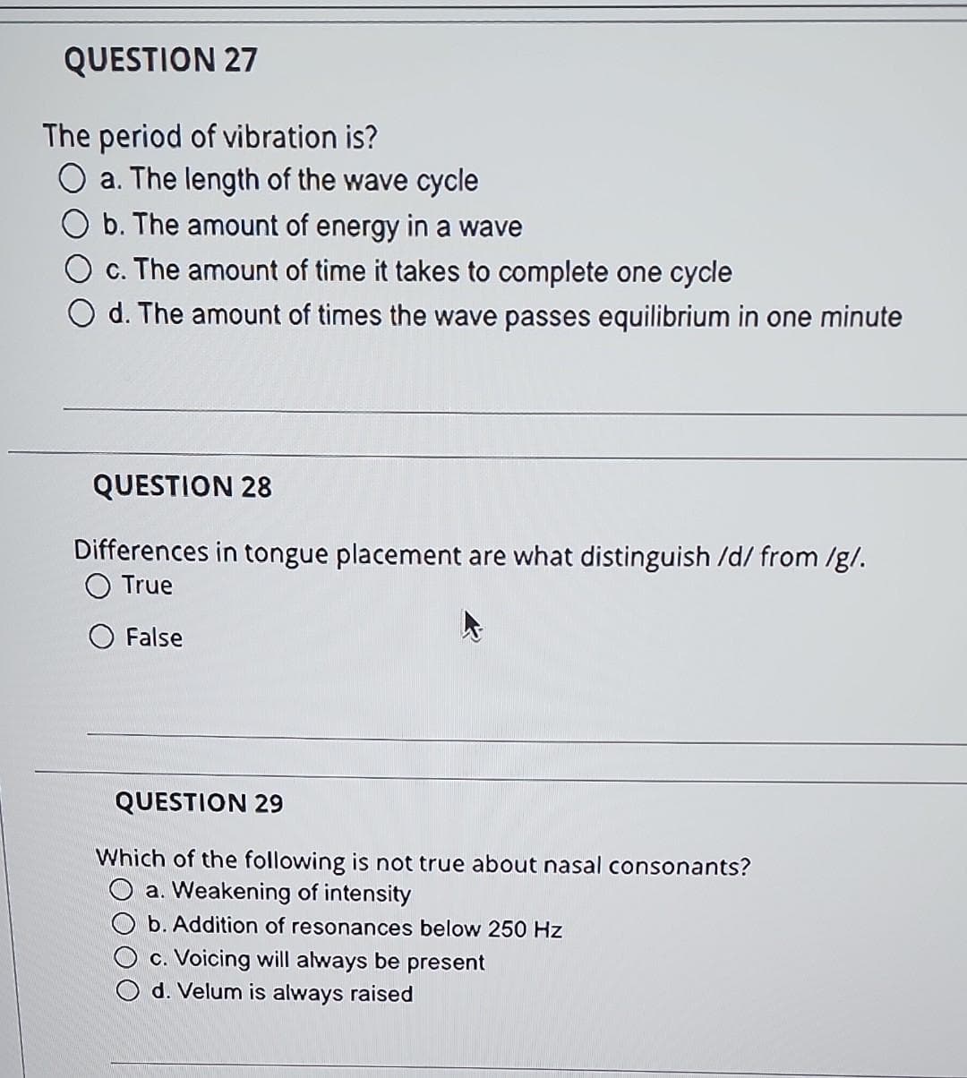 QUESTION 27
The period of vibration is?
a. The length of the wave cycle
b. The amount of energy in a wave
c. The amount of time it takes to complete one cycle
d. The amount of times the wave passes equilibrium in one minute
QUESTION 28
Differences in tongue placement are what distinguish /d/ from /g/.
O True
False
QUESTION 29
Which of the following is not true about nasal consonants?
a. Weakening of intensity
b. Addition of resonances below 250 Hz
c. Voicing will always be present
d. Velum is always raised