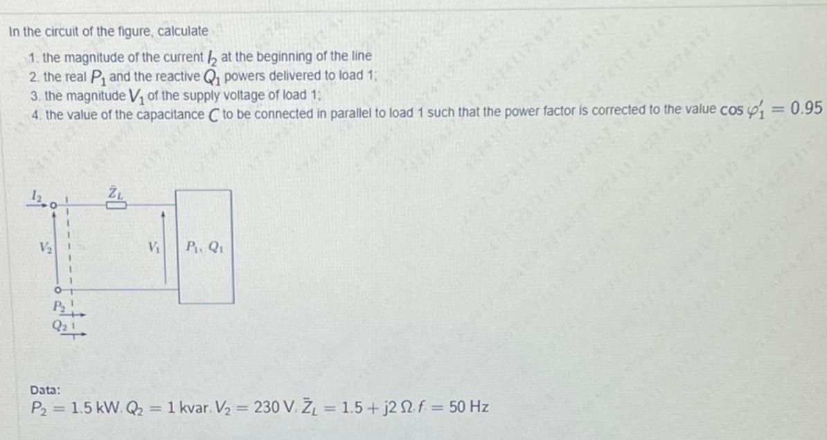 In the circuit of the figure, calculate
1. the magnitude of the current b at the beginning of the line
2. the real P, and the reactive Q, powers delivered to load 1;
3. the magnitude V, of the supply voltage of load 13:
4. the value of the capacitance C to be connected in parallel to load 1 such that the power factor is corrected to the value cos
274117
s4i3D0.95
V2
Vi
P Q1
Data:
P2 = 1.5 kW. Q2 = 1 kvar. V2 = 230 V. ŽĻ = 1.5+ j2 2f = 50 Hz
%3D
