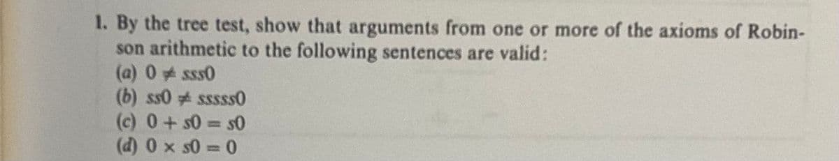 1. By the tree test, show that arguments from one or more of the axioms of Robin-
son arithmetic to the following sentences are valid:
(a) 0 sss0
(b) ss0 sssss0
(c) 0+50=50
(d) 0 x s0=0