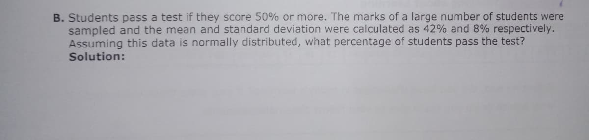 B. Students pass a test if they score 50% or more. The marks of a large number of students were
sampled and the mean and standard deviation were calculated as 42% and 8% respectively.
Assuming this data is normally distributed, what percentage of students pass the test?
Solution:
