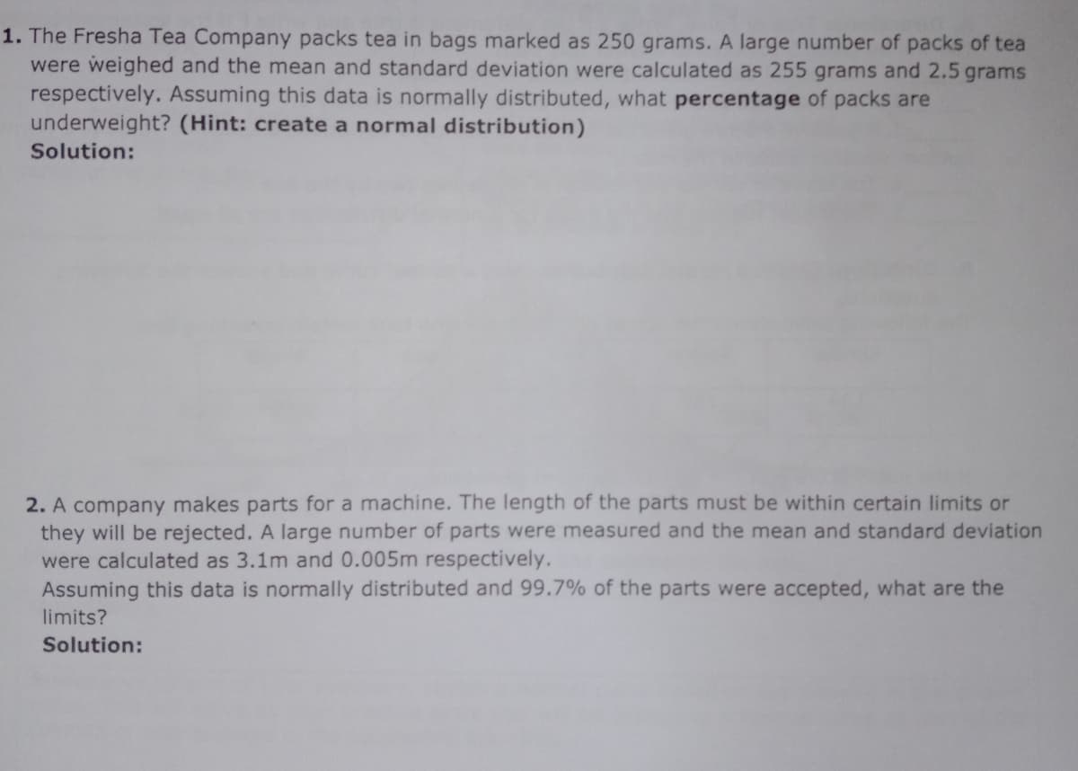 1. The Fresha Tea Company packs tea in bags marked as 250 grams. A large number of packs of tea
were weighed and the mean and standard deviation were calculated as 255 grams and 2.5 grams
respectively. Assuming this data is normally distributed, what percentage of packs are
underweight? (Hint: create a normal distribution)
Solution:
2. A company makes parts for a machine. The length of the parts must be within certain limits or
they will be rejected. A large number of parts were measured and the mean and standard deviation
were calculated as 3.1m and 0.005m respectively.
Assuming this data is normally distributed and 99.7% of the parts were accepted, what are the
limits?
Solution:
