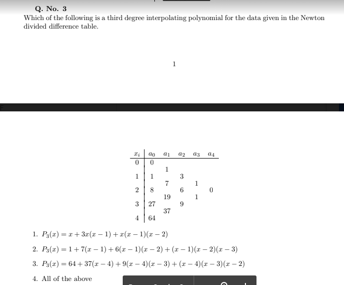 Q. No. 3
Which of the following is a third degree interpolating polynomial for the data given in the Newton
divided difference table.
1
ao
a2
a3
a4
1
1
1.
7
19
1
3
27
9
37
64
4.
1. P3(x) = x + 3x(x – 1) +x(x – 1)(x – 2)
2. P3(x) = 1+7(x – 1) + 6(x – 1)(x – 2) + (x – 1)(x - 2)(x – 3)
3. Рз(г) — 64 + 37(х — 4) + 9(г — 4)(х — 3) + (г — 4)(r — 3)(г — 2)
4. All of the above
6.
2.
