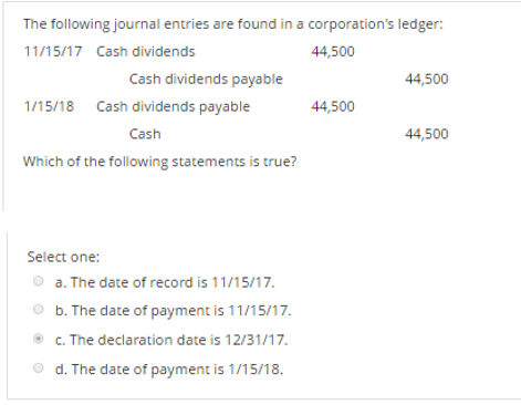 The following journal entries are found in a corporation's ledger:
11/15/17 Cash dividends
44,500
Cash dividends payable
44,500
1/15/18 Cash dividends payable
44,500
Cash
44,500
Which of the following statements is true?
Select one:
a. The date of record is 11/15/17.
b. The date of payment is 11/15/17.
c. The declaration date is 12/31/17.
d. The date of payment is 1/15/18.
