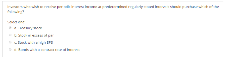 Investors who wish to receive periodic interest income at predetermined regularly stated intervals should purchase which of the
following?
Select one:
a. Treasury stock
b. Stock in excess of par
c. Stock with a high EPS
d. Bonds with a contract rate of interest
