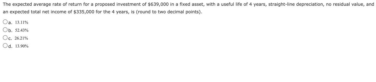 The expected average rate of return for a proposed investment of $639,000 in a fixed asset, with a useful life of 4 years, straight-line depreciation, no residual value, and
an expected total net income of $335,000 for the 4 years, is (round to two decimal points).
Oa. 13.11%
Ob. 52.43%
'c. 26.21%
Od. 13.90%
