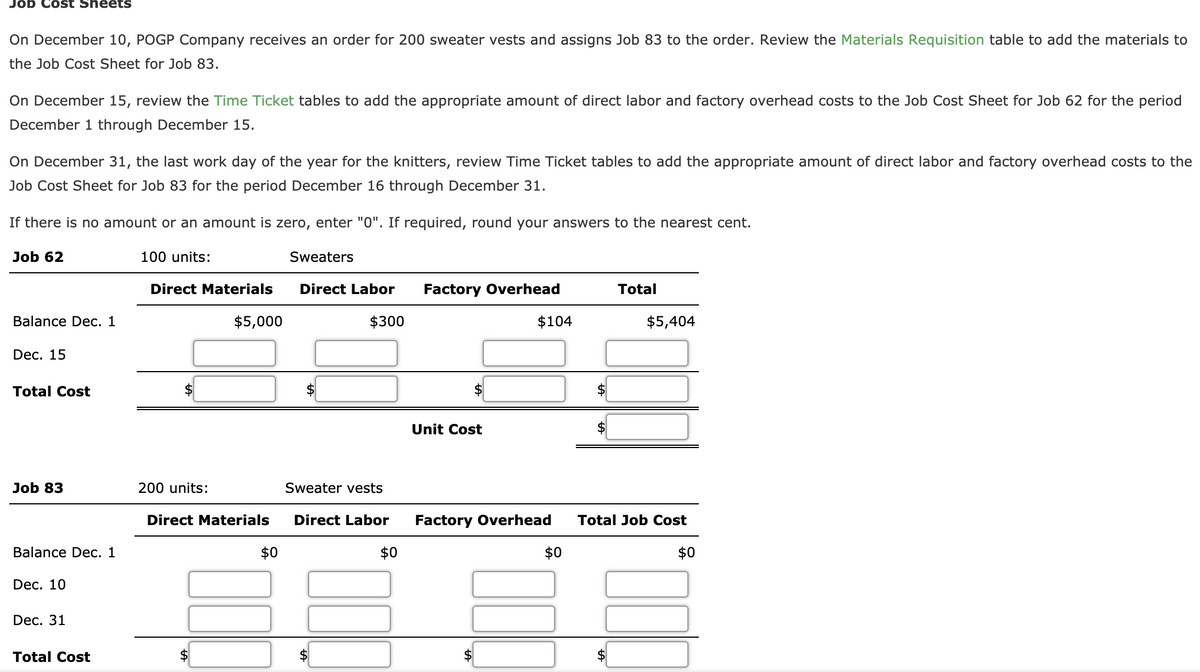 Job Cost Sheets
On December 10, POGP Company receives an order for 200 sweater vests and assigns Job 83 to the order. Review the Materials Requisition table to add the materials to
the Job Cost Sheet for Job 83.
On December 15, review the Time Ticket tables to add the appropriate amount of direct labor and factory overhead costs to the Job Cost Sheet for Job 62 for the period
December 1 through December 15.
On December 31, the last work day of the year for the knitters, review Time Ticket tables to add the appropriate amount of direct labor and factory overhead costs to the
Job Cost Sheet for Job 83 for the period December 16 through December 31.
If there is no amount or an amount is zero, enter "0". If required, round your answers to the nearest cent.
Job 62
100 units:
Sweaters
Direct Materials
Direct Labor
Factory Overhead
Total
Balance Dec. 1
$5,000
$300
$104
$5,404
Dec. 15
Total Cost
2$
Unit Cost
$
Job 83
200 units:
Sweater vests
Direct Materials
Direct Labor
Factory Overhead
Total Job Cost
Balance Dec. 1
$0
$0
$0
$0
Dec. 10
Dec. 31
Total Cost
