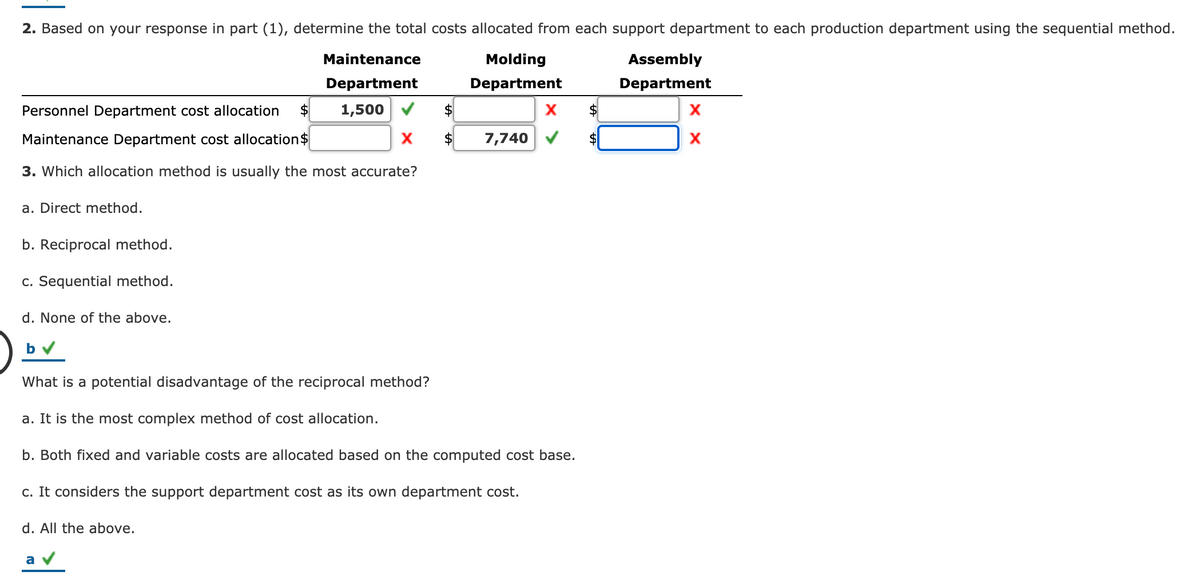 2. Based on your response in part (1), determine the total costs allocated from each support department to each production department using the sequential method.
Maintenance
Molding
Assembly
Department
Department
Department
Personnel Department cost allocation
$
1,500
X
24
X
Maintenance Department cost allocation$
7,740
3. Which allocation method is usually the most accurate?
a. Direct method.
b. Reciprocal method.
c. Sequential method.
d. None of the above.
What is a potential disadvantage of the reciprocal method?
a. It is the most complex method of cost allocation.
b. Both fixed and variable costs are allocated based on the computed cost base.
c. It considers the support department cost as its own department cost.
d. All the above.
a
