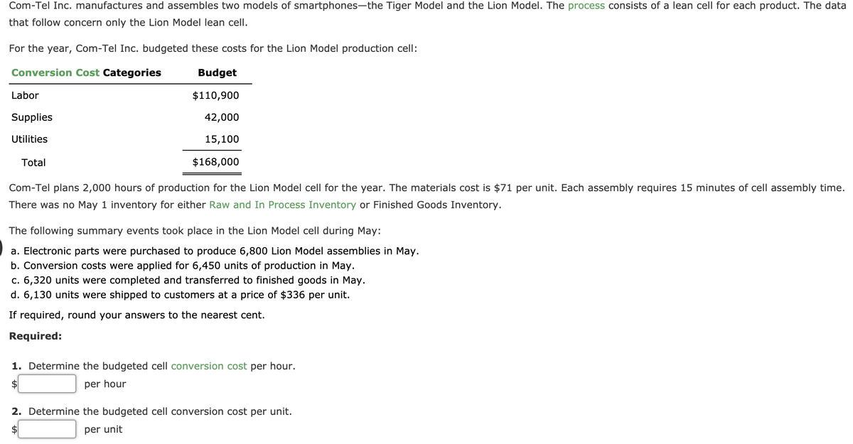 Com-Tel Inc. manufactures and assembles two models of smartphones-the Tiger Model and the Lion Model. The process consists of a lean cell for each product. The data
that follow concern only the Lion Model lean cell.
For the year, Com-Tel Inc. budgeted these costs for the Lion Model production cell:
Conversion Cost Categories
Budget
Labor
$110,900
Supplies
42,000
Utilities
15,100
Total
$168,000
Com-Tel plans 2,000 hours of production for the Lion Model cell for the year. The materials cost is $71 per unit. Each assembly requires 15
of cell assembly time.
There was no May 1 inventory for either Raw and In Process Inventory or Finished Goods Inventory.
The following summary events took place in the Lion Model cell during May:
a. Electronic parts were purchased to produce 6,800 Lion Model assemblies in May.
b. Conversion costs were applied for 6,450 units of production in May.
c. 6,320 units were completed and transferred to finished goods in May.
d. 6,130 units were shipped to customers at a price of $336 per unit.
If required, round your answers to the nearest cent.
Required:
1. Determine the budgeted cell conversion cost per hour.
2$
per hour
2. Determine the budgeted cell conversion cost per unit.
per unit
