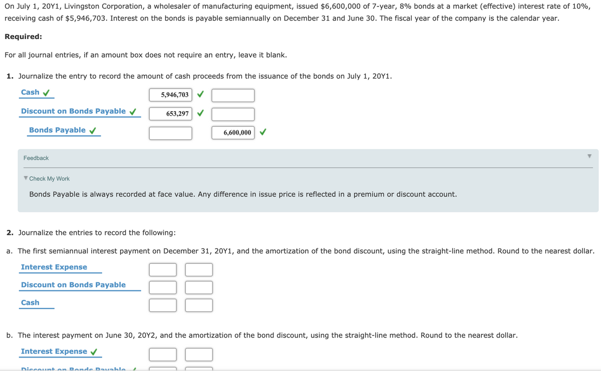 On July 1, 20Y1, Livingston Corporation, a wholesaler of manufacturing equipment, issued $6,600,000 of 7-year, 8% bonds at a market (effective) interest rate of 10%,
receiving cash of $5,946,703. Interest on the bonds is payable semiannually on December 31 and June 30. The fiscal year of the company is the calendar year.
Required:
For all journal entries, if an amount box does not require an entry, leave it blank.
1. Journalize the entry to record the amount of cash proceeds from the issuance of the bonds on July 1, 20Y1.
Cash
5,946,703
Discount on Bonds Payable v
653,297
Bonds Payable v
6,600,00
Feedback
Check My Work
Bonds Payable is always recorded at face value. Any difference in issue price is reflected in a premium or discount account.
2. Journalize the entries to record the following:
a. The first semiannual interest payment on December 31, 20Y1,
the amortization
discount, using
straight-line method. Rounc
th
nearest dollar.
Interest Expense
Discount on Bonds Payable
Cash
b. The interest payment on June 30, 20Y2, and the amortization of the bond discount, using the straight-line method. Round to the nearest dollar.
Interest Expense
Discount on R ende Davable
