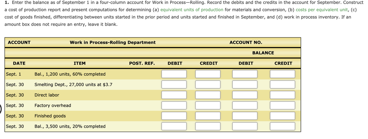 1. Enter the balance as of September 1 in a four-column account for Work in Process-Rolling. Record the debits and the credits in the account for September. Construct
a cost of production report and present computations for determining (a) equivalent units of production for materials and conversion, (b) costs per equivalent unit, (c)
cost of goods finished, differentiating between units started in the prior period and units started and finished in September, and (d) work in process inventory. If an
amount box does not require an entry, leave it blank.
ACCOUNT
Work in Process-Rolling Department
ACCOUNT NO.
BALANCE
DATE
ITEM
POST. REF.
DEBIT
CREDIT
DEBIT
CREDIT
Sept. 1
Bal., 1,200 units, 60% completed
Sept. 30
Smelting Dept., 27,000 units at $3.7
Sept. 30
Direct labor
Sept. 30
Factory overhead
Sept. 30
Finished goods
Sept. 30
Bal., 3,500 units, 20% completed
