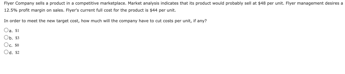 Flyer Company sells a product in a competitive marketplace. Market analysis indicates that its product would probably sell at $48 per unit. Flyer management desires a
12.5% profit margin on sales. Flyer's current full cost for the product is $44 per unit.
In order to meet the new target cost, how much will the company have to cut costs per unit, if any?
Oa. $1
Ob. $3
Oc. $0
Od. $2
