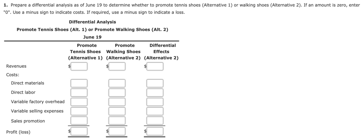 1. Prepare a differential analysis as of June 19 to determine whether to promote tennis shoes (Alternative 1) or walking shoes (Alternative 2). If an amount is zero, enter
"0". Use a minus sign to indicate costs. If required, use a minus sign to indicate a loss.
Differential Analysis
Promote Tennis Shoes (Alt. 1) or Promote Walking Shoes (Alt. 2)
June 19
Promote
Promote
Differential
Tennis Shoes Walking Shoes
(Alternative 1) (Alternative 2) (Alternative 2)
Effects
Revenues
$4
Costs:
Direct materials
Direct labor
Variable factory overhead
Variable selling expenses
Sales promotion
Profit (loss)
