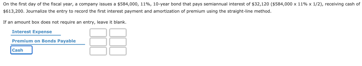 On the first day of the fiscal year, a company issues a $584,000, 11%, 10-year bond that pays semiannual interest of $32,120 ($584,000 x 11% x 1/2), receiving cash of
$613,200. Journalize the entry to record the first interest payment and amortization of premium using the straight-line method.
If an amount box does not require an entry, leave it blank.
Interest Expense
Premium on Bonds Payable
Cash
