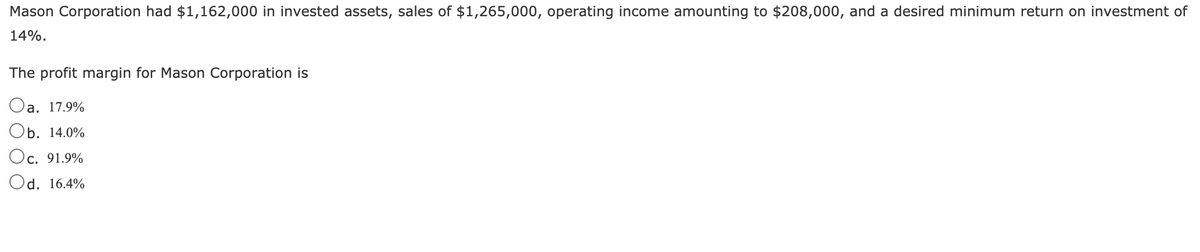 Mason Corporation had $1,162,000 in invested assets, sales of $1,265,000, operating income amounting to $208,000, and a desired minimum return on investment of
14%.
The profit margin for Mason Corporation is
Oa. 17.9%
b. 14.0%
Oc. 91.9%
Od. 16.4%
