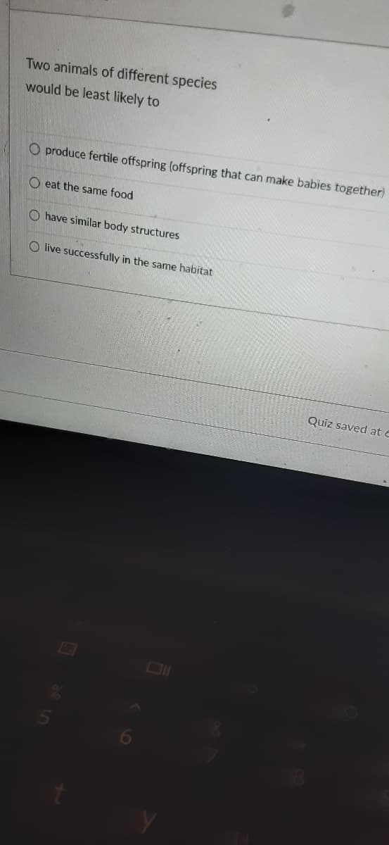 Two animals of different species
would be least likely to
O produce fertile offspring (offspring that can make babies together)
O eat the same food
O have similar body structures
O live successfully in the same habitat
Quiz saved at e
O O O
