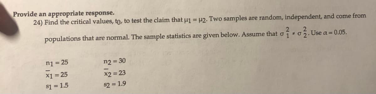 Provide an appropriate response.
24) Find the critical values, to, to test the claim that μ1 = μ2. Two samples are random, independent, and come from
2
2
populations that are normal. The sample statistics are given below. Assume that o*o. Use a = 0.05.
n1 = 25
x1 = 25
$1 = 1.5
n2 = 30
x2 = 23
$2 = 1.9