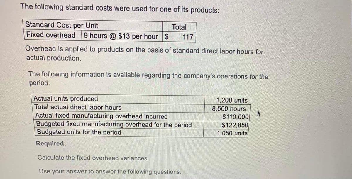 The following standard costs were used for one of its products:
Standard Cost per Unit
Fixed overhead
Total
9 hours @ $13 per hour $
117
Overhead is applied to products on the basis of standard direct labor hours for
actual production.
The following information is available regarding the company's operations for the
period:
Actual units produced
Total actual direct labor hours
Actual fixed manufacturing overhead incurred
Budgeted fixed manufacturing overhead for the period
Budgeted units for the period
Required:
Calculate the fixed overhead variances.
Use your answer to answer the following questions.
1,200 units
8,500 hours
$110,000
$122,850
1,050 units