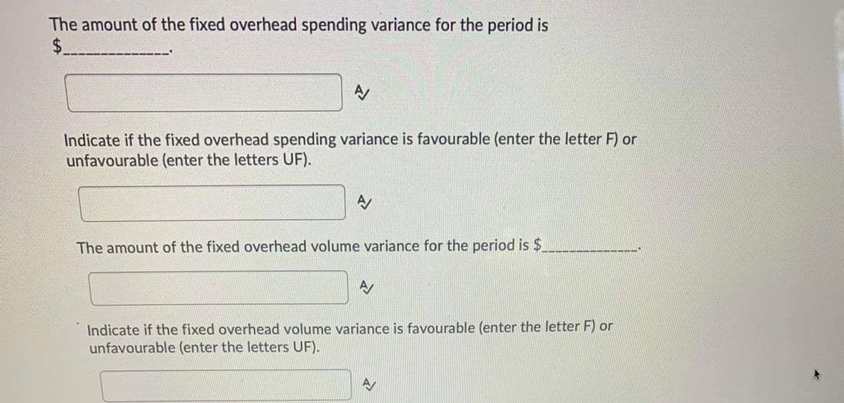 The amount of the fixed overhead spending variance for the period is
$
A
Indicate if the fixed overhead spending variance is favourable (enter the letter F) or
unfavourable (enter the letters UF).
The amount of the fixed overhead volume variance for the period is $
Indicate if the fixed overhead volume variance is favourable (enter the letter F) or
unfavourable (enter the letters UF).
A