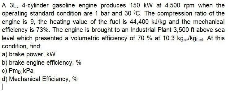 A 3L, 4-cylinder gasoline engine produces 150 kW at 4,500 rpm when the
operating standard condition are 1 bar and 30 °C. The compression ratio of the
engine is 9, the heating value of the fuel is 44,400 kJ/kg and the mechanical
efficiency is 73%. The engine is brought to an Industrial Plant 3,500 ft above sea
level which presented a volumetric efficiency of 70 % at 10.3 kgair/kgruel. At this
condition, find:
a) brake power, kW
b) brake engine efficiency, %
c) Pmg kPa
d) Mechanical Efficiency, %
