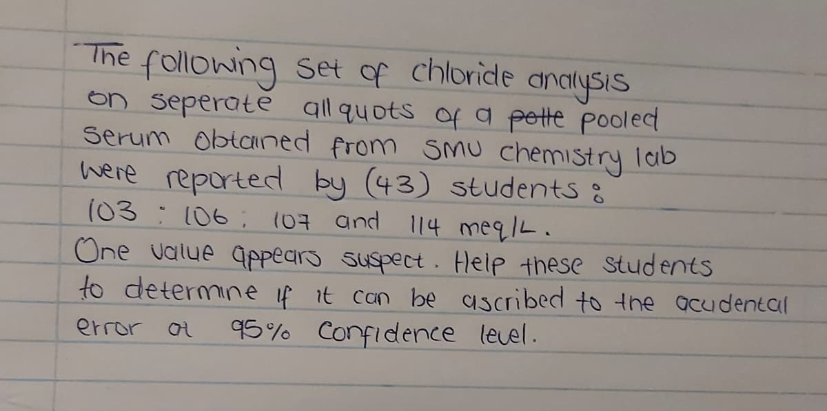 The following set of chloride
on seperate all quots Of a pette pooled
Serum obtaned from SMu chemistry lab
here reporterd by (43) students :
(03:106; (07 and 114 meqlL.
analysis
One value qppears suspect. Help these Students
to determine if it can be ascribed to the acudental
95% Confidence level.
error ot
