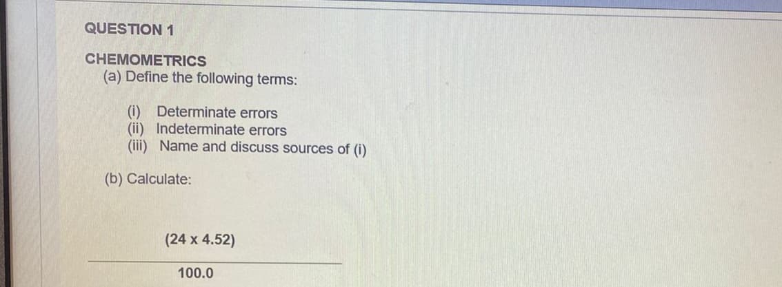 QUESTION1
CHEMOMETRICS
(a) Define the following terms:
(i) Determinate errors
(ii) Indeterminate errors
(iii) Name and discuss sources of (i)
(b) Calculate:
(24 x 4.52)
100.0
