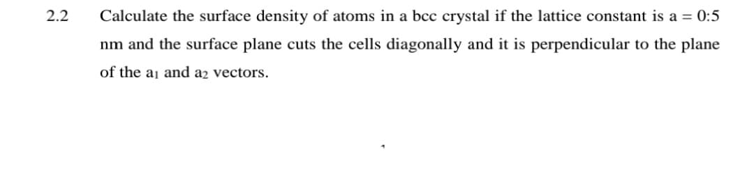 2.2
Calculate the surface density of atoms in a bcc crystal if the lattice constant is a = 0:5
nm and the surface plane cuts the cells diagonally and it is perpendicular to the plane
of the aj and a2 vectors.
