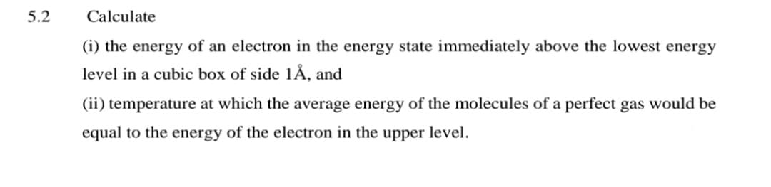 5.2
Calculate
(i) the energy of an electron in the energy state immediately above the lowest energy
level in a cubic box of side 1Å, and
(ii) temperature at which the average energy of the molecules of a perfect gas would be
equal to the energy of the electron in the upper level.
