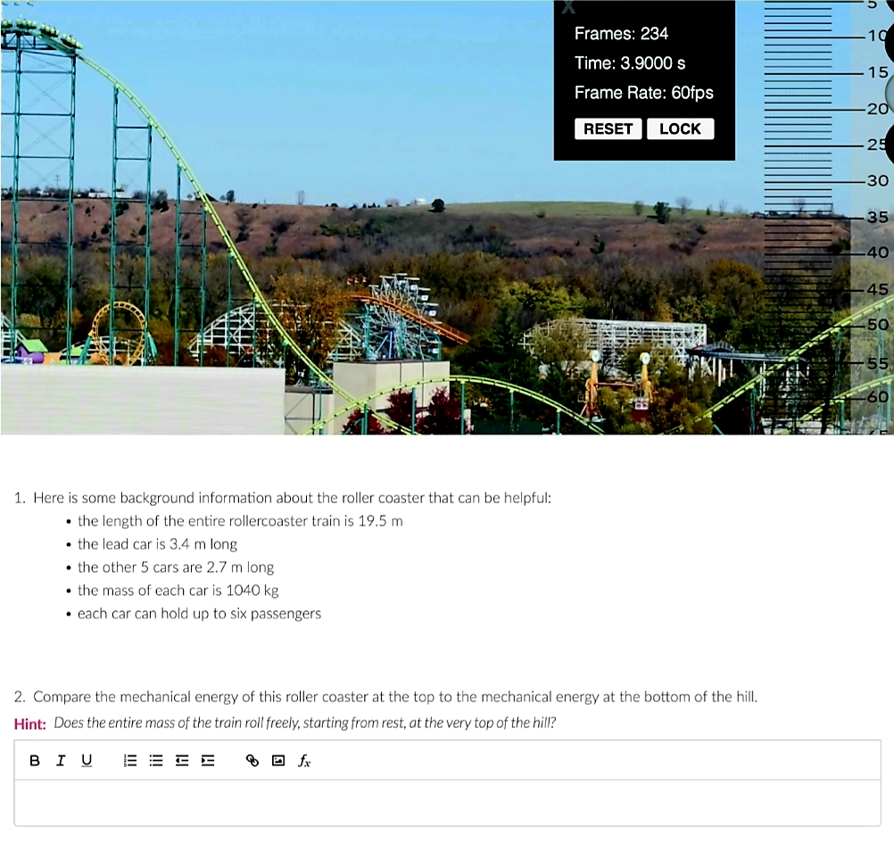 Frames: 234
10
Time: 3.9000s
15
Frame Rate: 60fps
20
RESET
LOCK
25
30
35
40
45
50
1. Here is some background information about the roller coaster that can be helpful:
• the length of the entire rollercoaster train is 19.5 m
• the lead car is 3.4 m long
• the other 5 cars are 2.7 m long
• the mass of each car is 1040 kg
• each car can hold up to six passengers
2. Compare the mechanical energy of this roller coaster at the top to the mechanical energy at the bottom of the hill.
Hint: Does the entire mass of the train roll freely, starting from rest, at the very top of the hill?
в I U
E E E E
O D fx
