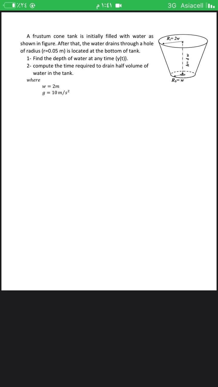 3G Asiacell I.
A frustum cone tank is initially filled with water as
R=2w
shown in figure. After that, the water drains through a hole
of radius (r=0.05 m) is located at the bottom of tank.
1- Find the depth of water at any time (y(t)).
2- compute the time required to drain half volume of
water in the tank.
where
R,= w
w = 2m
g = 10 m/s?
