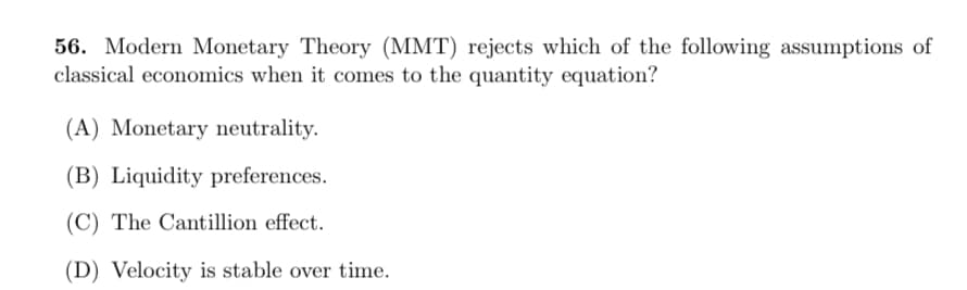 56. Modern Monetary Theory (MMT) rejects which of the following assumptions of
classical economics when it comes to the quantity equation?
(A) Monetary neutrality.
(B) Liquidity preferences.
(C) The Cantillion effect.
(D) Velocity is stable over time.
