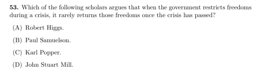 53. Which of the following scholars argues that when the government restricts freedoms
during a crisis, it rarely returns those freedoms once the crisis has passed?
(A) Robert Higgs.
(B) Paul Samuelson.
(C) Karl Popper.
(D) John Stuart Mill.
