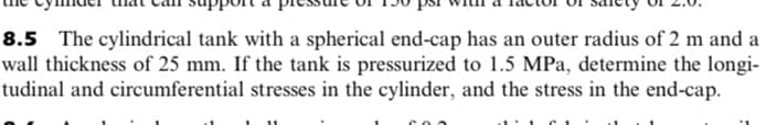 8.5 The cylindrical tank with a spherical end-cap has an outer radius of 2 m and a
wall thickness of 25 mm. If the tank is pressurized to 1.5 MPa, determine the longi-
tudinal and circumferential stresses in the cylinder, and the stress in the end-cap.
