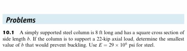 Problems
10.1 A simply supported steel column is 8 ft long and has a square cross section of
side length b. If the column is to support a 22-kip axial load, determine the smallest
value of b that would prevent buckling. Use E = 29 x 106 psi for steel.