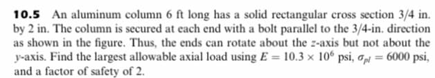 10.5 An aluminum column 6 ft long has a solid rectangular cross section 3/4 in.
by 2 in. The column is secured at each end with a bolt parallel to the 3/4-in. direction
as shown in the figure. Thus, the ends can rotate about the z-axis but not about the
y-axis. Find the largest allowable axial load using E= 10.3 x 106 psi, pl = 6000 psi,
and a factor of safety of 2.