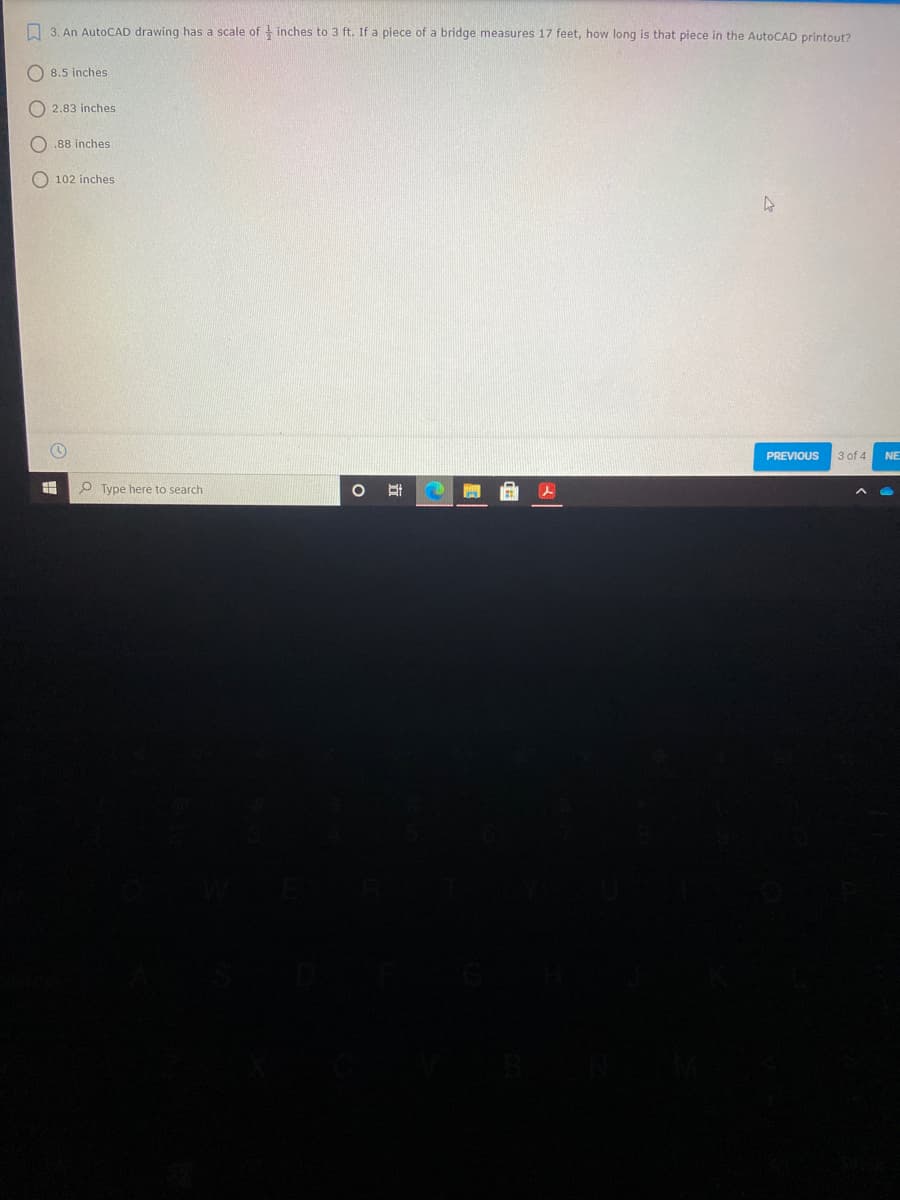 3. An AutoCAD drawing has a scale of inches to 3 ft. If a piece of a bridge measures 17 feet, how long is that piece in the AutoCAD printout?
O 8.5 inches
O 2.83 inches
O .88 inches
O 102 inches
PREVIOUS
3 of 4
NE
P Type here to search
立
