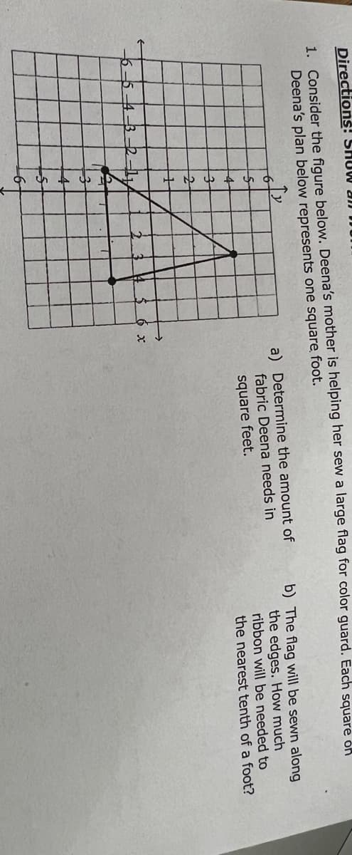 Directions! SHOW JI DU
1. Consider the figure below. Deena's mother is helping her sew a large flag for color guard. Each sauare on
Deena's plan below represents one square, foot.
a) Determine the amount of
fabric Deena needs in
square feet.
b) The flag will be sewn along
the edges. How much
ribbon will be needed to
the nearest tenth of a foot?
4
54-3-2-l1
