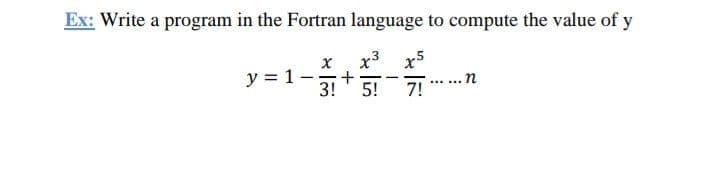 Ex: Write a program in the Fortran language to compute the value of y
x3
x5
y = 1-
3!
... n
7!
--
5!
