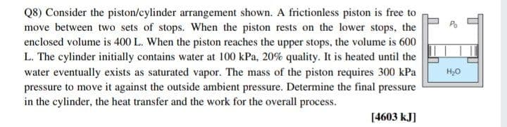 Q8) Consider the piston/cylinder arrangement shown. A frictionless piston is free to
move between two sets of stops. When the piston rests on the lower stops, the
enclosed volume is 400 L. When the piston reaches the upper stops, the volume is 600
L. The cylinder initially contains water at 100 kPa, 20% quality. It is heated until the
water eventually exists as saturated vapor. The mass of the piston requires 300 kPa
pressure to move it against the outside ambient pressure. Determine the final pressure
in the cylinder, the heat transfer and the work for the overall process.
H,0
[4603 kJ]
