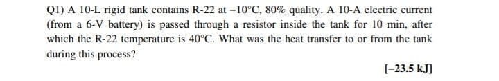 Q1) A 10-L rigid tank contains R-22 at -10°C, 80% quality. A 10-A electric current
(from a 6-V battery) is passed through a resistor inside the tank for 10 min, after
which the R-22 temperature is 40°C. What was the heat transfer to or from the tank
during this process?
[-23.5 kJ]
