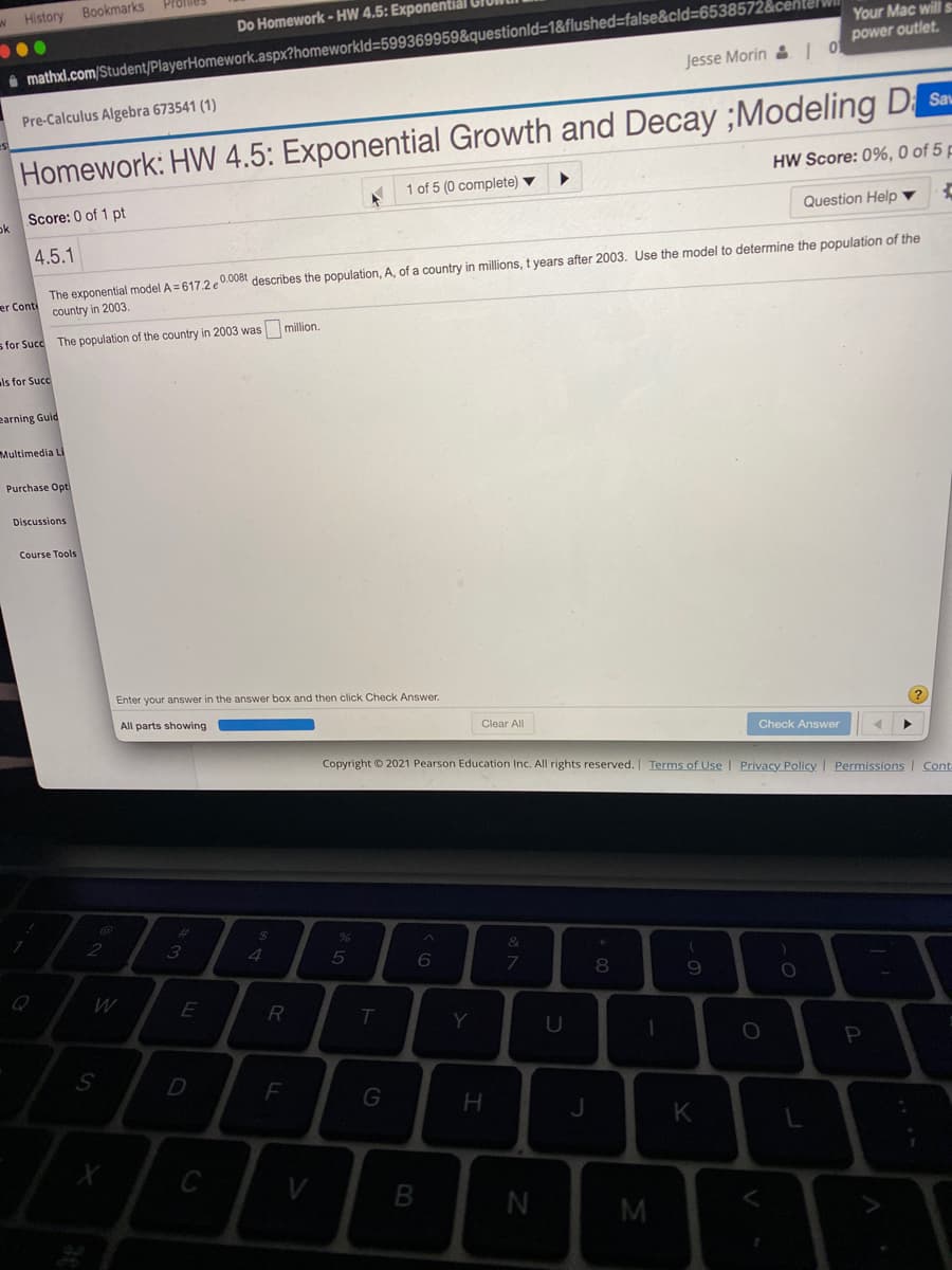 History
Bookmarks
Do Homework - HW 4.5: Exponentiál GION
Your Mac will s
power outlet.
i mathxl.com/Student/PlayerHomework.aspx?homeworkld=599369959&questionld=1&flushed=false&cld=653857
Jesse Morin & 1
Pre-Calculus Algebra 673541 (1)
Homework: HW 4.5: Exponential Growth and Decay ;Modeling DSan.
HW Score: 0%, 0 of 5 p
1 of 5 (0 complete) ▼
Score: 0 of 1 pt
ok
Question Help ▼
4.5.1
The exponential model A = 617.2 e0.008t describes the population, A, of a country in millions, t years after 2003. Use the model to determine the population of the
er Conti country in 2003.
s for Succ The population of the country in 2003 was million.
ls for Succ
earning Guid
Multimedia Li
Purchase Opt
Discussions
Course Tools
Enter your answer in the answer box and then click Check Answer.
(?
All parts showing
Clear All
Check Answer
Copyright © 2021 Pearson Education Inc. All rights reserved. Terms of Use | Privacy Policy Permissions | Cont
%23
2
3
5
8
R
Y
P
D
H
K
C
V
B
M
V
