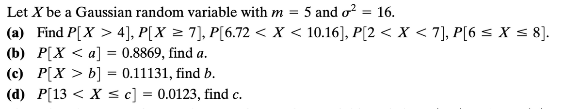 Let X be a Gaussian random variable with m = 5 and o?
16.
(a) Find P[X > 4], P[X > 7], P[6.72 < X < 10.16], P[2 < X < 7], P[6< X < 8].
(b) P[X < a] = 0.8869, find a.
(c) P[X > b] = 0.11131, find b.
(d) P[13 < X <c] = 0.0123, find c.
%3D
