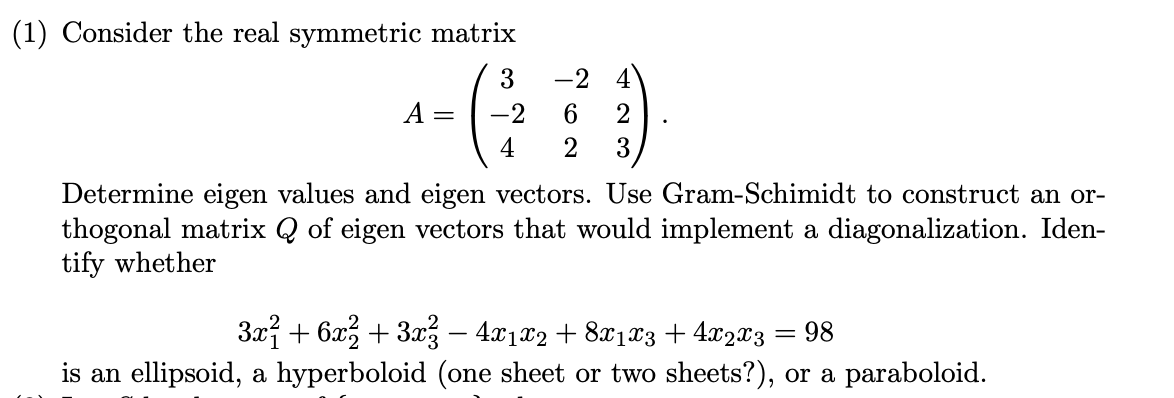 (1) Consider the real symmetric matrix
3
-2
4
A
-2
2
4
Determine eigen values and eigen vectors. Use Gram-Schimidt to construct an or-
thogonal matrix Q of eigen vectors that would implement a diagonalization. Iden-
tify whether
3x + 6x, + 3x% – 4x1x2 + 8x1x3 + 4x2x3 = 98
is an ellipsoid, a hyperboloid (one sheet or two sheets?), or a paraboloid.
|
