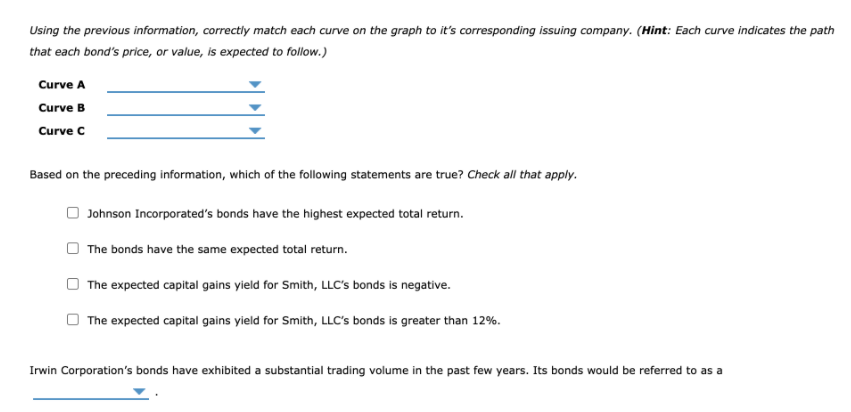 Using the previous information, correctly match each curve on the graph to it's corresponding issuing company. (Hint: Each curve indicates the path
that each bond's price, or value, is expected to follow.)
Curve A
Curve B
Curve C
Based on the preceding information, which of the following statements are true? Check all that apply.
Johnson Incorporated's bonds have the highest expected total return.
The bonds have the same expected total return.
The expected capital gains yield for Smith, LLC's bonds is negative.
The expected capital gains yield for Smith, LLC's bonds is greater than 12%.
Irwin Corporation's bonds have exhibited a substantial trading volume in the past few years. Its bonds would be referred to as a
