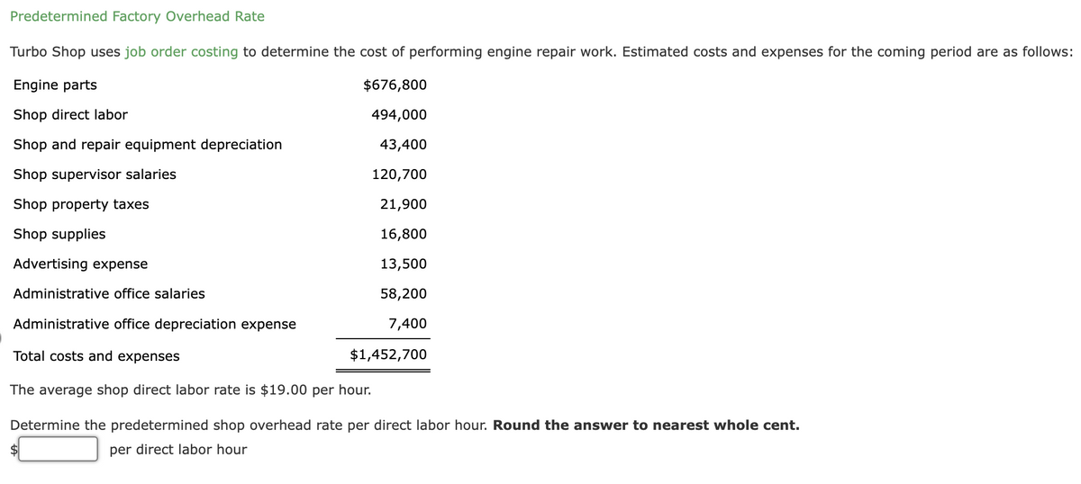 Predetermined Factory Overhead Rate
Turbo Shop uses job order costing to determine the cost of performing engine repair work. Estimated costs and expenses for the coming period are as follows:
Engine parts
$676,800
494,000
Shop direct labor
Shop and repair equipment depreciation
43,400
Shop supervisor salaries
120,700
Shop property taxes
21,900
Shop supplies
16,800
13,500
58,200
7,400
Advertising expense
Administrative office salaries
Administrative office depreciation expense
Total costs and expenses
The average shop direct labor rate is $19.00 per hour.
Determine the predetermined shop overhead rate per direct labor hour. Round the answer to nearest whole cent.
per direct labor hour
$
$1,452,700