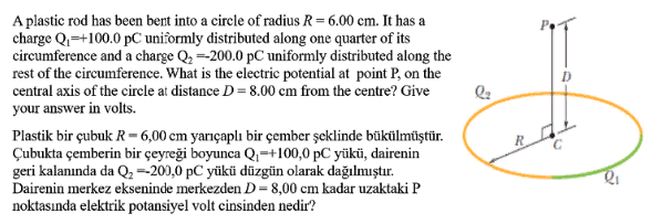 A plastic rod has been bent into a circle of radius R= 6.00 cm. It has a
charge Q=+100.0 pC uniformly distributed along one quarter of its
circumference and a charge Q, =-200.0 pC uniformly distributed along the
rest of the circumference. What is the electric potential at point P, on the
central axis of the circle at distance D = 8.00 cm from the centre? Give
your answer in volts.
Plastik bir çubuk R- 6,00 cm yarıçaplı bir çember şeklinde bükülmüştür.
Çubukta çemberin bir çeyreği boyunca Q;=+100,0 pC yükü, dairenin
geri kalanında da Q,=200,0 pC yükü düzgün olarak dağılmıştır.
Dairenin merkez ekseninde merkezden D=8,00 cm kadar uzaktaki P
noktasında elektrik potansiyel volt cinsinden nedir?
