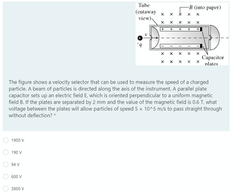 Tube
-B (into paper)
(cutaway
view),
Capacitor
plates
The figure shows a velocity selector that can be used to measure the speed of a charged
particle. A beam of particles is directed along the axis of the instrument. A parallel plate
capacitor sets up an electric field E, which is oriented perpendicular to a uniform magnetic
field B. If the plates are separated by 2 mm and the value of the magnetic field is 0.6 T, what
voltage between the plates will allow particles of speed 5 x 10^5 m/s to pass straight through
without deflection? *
1900 V
190 V
94 V
600 V
3800 V
